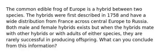 The common edible frog of Europe is a hybrid between two species. The hybrids were first described in 1758 and have a wide distribution from France across central Europe to Russia. Both male and female hybrids exists but when the hybrids mate with other hybrids or with adults of either species, they are rarely successful in producing offspring. What can you conclude from this information?