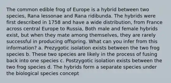 The common edible frog of Europe is a hybrid between two species, Rana lessonae and Rana ridibunda. The hybrids were first described in 1758 and have a wide distribution, from France across central Europe to Russia, Both male and female hybrids exist, but when they mate among themselves, they are rarely successful in producing offspring. What can you infer from this information? a. Prezygotic isolation exists between the two frog species b. These two species are likely in the process of fusing back into one species c. Postzygotic isolation exists between the two frog species d. The hybrids form a separate species under the biological species concept