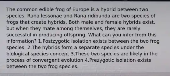 The common edible frog of Europe is a hybrid between two species, Rana lessonae and Rana ridibunda are two species of frogs that create hybrids. Both male and female hybrids exist, but when they mate among themselves, they are rarely successful in producing offspring. What can you infer from this information? 1.Postzygotic isolation exists between the two frog species. 2.The hybrids form a separate species under the biological species concept 3.These two species are likely in the process of convergent evolution 4.Prezygotic isolation exists between the two frog species.