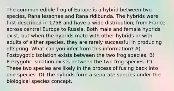 The common edible frog of Europe is a hybrid between two species, Rana lessonae and Rana ridibunda. The hybrids were first described in 1758 and have a wide distribution, from France across central Europe to Russia. Both male and female hybrids exist, but when the hybrids mate with other hybrids or with adults of either species, they are rarely successful in producing offspring. What can you infer from this information? A) Postzygotic isolation exists between the two frog species. B) Prezygotic isolation exists between the two frog species. C) These two species are likely in the process of fusing back into one species. D) The hybrids form a separate species under the biological species concept.