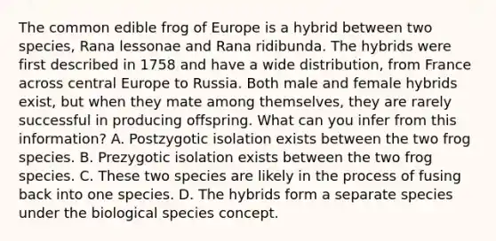 The common edible frog of Europe is a hybrid between two species, Rana lessonae and Rana ridibunda. The hybrids were first described in 1758 and have a wide distribution, from France across central Europe to Russia. Both male and female hybrids exist, but when they mate among themselves, they are rarely successful in producing offspring. What can you infer from this information? A. Postzygotic isolation exists between the two frog species. B. Prezygotic isolation exists between the two frog species. C. These two species are likely in the process of fusing back into one species. D. The hybrids form a separate species under the biological species concept.