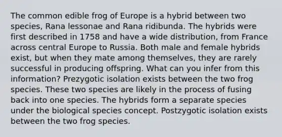 The common edible frog of Europe is a hybrid between two species, Rana lessonae and Rana ridibunda. The hybrids were first described in 1758 and have a wide distribution, from France across central Europe to Russia. Both male and female hybrids exist, but when they mate among themselves, they are rarely successful in producing offspring. What can you infer from this information? Prezygotic isolation exists between the two frog species. These two species are likely in the process of fusing back into one species. The hybrids form a separate species under the biological species concept. Postzygotic isolation exists between the two frog species.