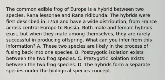 The common edible frog of Europe is a hybrid between two species, Rana lessonae and Rana ridibunda. The hybrids were first described in 1758 and have a wide distribution, from France across central Europe to Russia. Both male and female hybrids exist, but when they mate among themselves, they are rarely successful in producing offspring. What can you infer from this information? A. These two species are likely in the process of fusing back into one species. B. Postzygotic isolation exists between the two frog species. C. Prezygotic isolation exists between the two frog species. D. The hybrids form a separate species under the biological species concept.