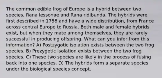 The common edible frog of Europe is a hybrid between two species, Rana lessonae and Rana ridibunda. The hybrids were first described in 1758 and have a wide distribution, from France across central Europe to Russia. Both male and female hybrids exist, but when they mate among themselves, they are rarely successful in producing offspring. What can you infer from this information? A) Postzygotic isolation exists between the two frog species. B) Prezygotic isolation exists between the two frog species. C) These two species are likely in the process of fusing back into one species. D) The hybrids form a separate species under the biological species concept.