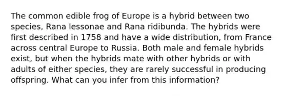 The common edible frog of Europe is a hybrid between two species, Rana lessonae and Rana ridibunda. The hybrids were first described in 1758 and have a wide distribution, from France across central Europe to Russia. Both male and female hybrids exist, but when the hybrids mate with other hybrids or with adults of either species, they are rarely successful in producing offspring. What can you infer from this information?