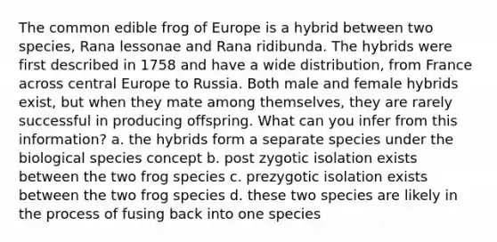 The common edible frog of Europe is a hybrid between two species, Rana lessonae and Rana ridibunda. The hybrids were first described in 1758 and have a wide distribution, from France across central Europe to Russia. Both male and female hybrids exist, but when they mate among themselves, they are rarely successful in producing offspring. What can you infer from this information? a. the hybrids form a separate species under the biological species concept b. post zygotic isolation exists between the two frog species c. prezygotic isolation exists between the two frog species d. these two species are likely in the process of fusing back into one species