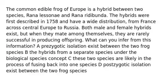 The common edible frog of Europe is a hybrid between two species, Rana lessonae and Rana ridibunda. The hybrids were first described in 1758 and have a wide distribution, from France across central Europe to Russia. Both male and female hybrids exist, but when they mate among themselves, they are rarely successful in producing offspring. What can you infer from this information? A prezygotic isolation exist between the two frog species B the hybrids from a separate species under the biological species concept C these two species are likely in the process of fusing back into one species D postzygotic isolation exist between the two frog species