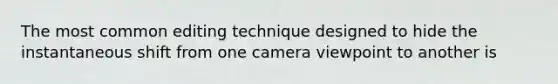 The most common editing technique designed to hide the instantaneous shift from one camera viewpoint to another is