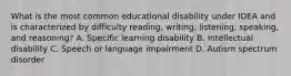 What is the most common educational disability under IDEA and is characterized by difficulty reading, writing, listening, speaking, and reasoning? A. Specific learning disability B. Intellectual disability C. Speech or language impairment D. Autism spectrum disorder