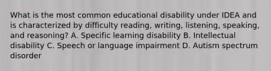 What is the most common educational disability under IDEA and is characterized by difficulty reading, writing, listening, speaking, and reasoning? A. Specific learning disability B. Intellectual disability C. Speech or language impairment D. Autism spectrum disorder