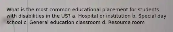 What is the most common educational placement for students with disabilities in the US? a. Hospital or institution b. Special day school c. General education classroom d. Resource room