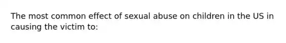 The most common effect of sexual abuse on children in the US in causing the victim to: