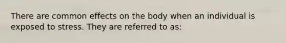 There are common effects on the body when an individual is exposed to stress. They are referred to as: