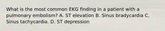 What is the most common EKG finding in a patient with a pulmonary embolism? A. ST elevation B. Sinus bradycardia C. Sinus tachycardia. D. ST depression