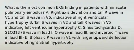 What is the most common EKG finding in patients with an acute pulmonary embolus? A. Right axis deviation and tall R wave in V1 and tall S wave in V6, indicative of right ventricular hypertrophy B. Tall S waves in V2 and tall R waves in V5 indicating left ventricular hypertrophy C. Sinus tachycardia D. S1Q3T3 (S wave in lead I, Q wave in lead III, and inverted T wave in lead III) E. Biphasic P wave in V1 with larger upward deflection indicative of right atrial hypertrophy