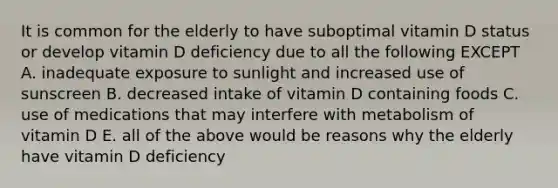 It is common for the elderly to have suboptimal vitamin D status or develop vitamin D deficiency due to all the following EXCEPT A. inadequate exposure to sunlight and increased use of sunscreen B. decreased intake of vitamin D containing foods C. use of medications that may interfere with metabolism of vitamin D E. all of the above would be reasons why the elderly have vitamin D deficiency