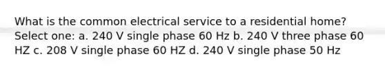 What is the common electrical service to a residential home? Select one: a. 240 V single phase 60 Hz b. 240 V three phase 60 HZ c. 208 V single phase 60 HZ d. 240 V single phase 50 Hz