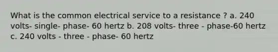 What is the common electrical service to a resistance ? a. 240 volts- single- phase- 60 hertz b. 208 volts- three - phase-60 hertz c. 240 volts - three - phase- 60 hertz