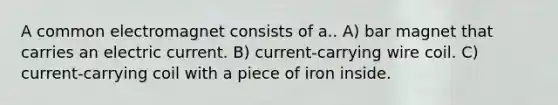 A common electromagnet consists of a.. A) bar magnet that carries an electric current. B) current-carrying wire coil. C) current-carrying coil with a piece of iron inside.