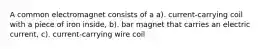 A common electromagnet consists of a a). current-carrying coil with a piece of iron inside, b). bar magnet that carries an electric current, c). current-carrying wire coil