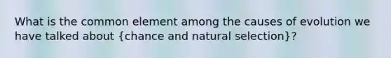 What is the common element among the causes of evolution we have talked about (chance and natural selection)?