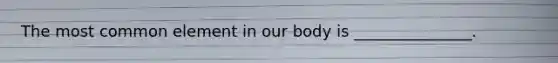 The most common element in our body is _______________.
