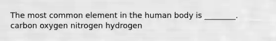 The most common element in the human body is ________. carbon oxygen nitrogen hydrogen