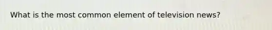 What is the most common element of television news?