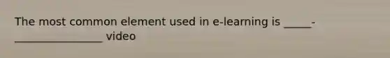 The most common element used in e-learning is _____-________________ video