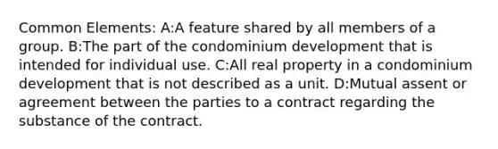 Common Elements: A:A feature shared by all members of a group. B:The part of the condominium development that is intended for individual use. C:All real property in a condominium development that is not described as a unit. D:Mutual assent or agreement between the parties to a contract regarding the substance of the contract.