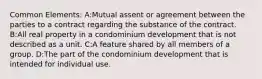 Common Elements: A:Mutual assent or agreement between the parties to a contract regarding the substance of the contract. B:All real property in a condominium development that is not described as a unit. C:A feature shared by all members of a group. D:The part of the condominium development that is intended for individual use.