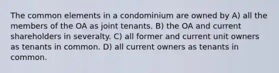 The common elements in a condominium are owned by A) all the members of the OA as joint tenants. B) the OA and current shareholders in severalty. C) all former and current unit owners as tenants in common. D) all current owners as tenants in common.