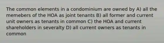 The common elements in a condominium are owned by A) all the memebers of the HOA as joint tenants B) all former and current unit owners as tenants in common C) the HOA and current shareholders in severalty D) all current owners as tenants in common