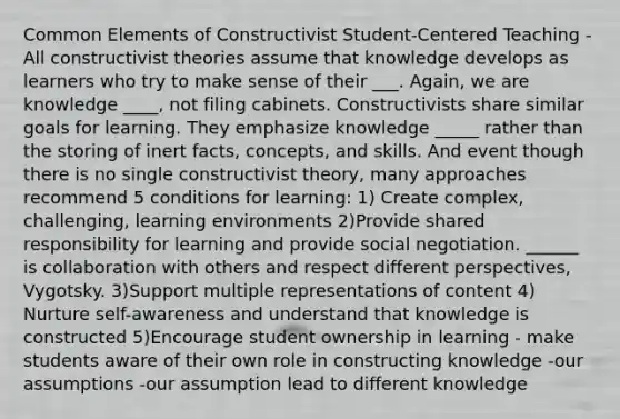 Common Elements of Constructivist Student-Centered Teaching -All constructivist theories assume that knowledge develops as learners who try to make sense of their ___. Again, we are knowledge ____, not filing cabinets. Constructivists share similar goals for learning. They emphasize knowledge _____ rather than the storing of inert facts, concepts, and skills. And event though there is no single constructivist theory, many approaches recommend 5 conditions for learning: 1) Create complex, challenging, learning environments 2)Provide shared responsibility for learning and provide social negotiation. ______ is collaboration with others and respect different perspectives, Vygotsky. 3)Support multiple representations of content 4) Nurture self-awareness and understand that knowledge is constructed 5)Encourage student ownership in learning - make students aware of their own role in constructing knowledge -our assumptions -our assumption lead to different knowledge