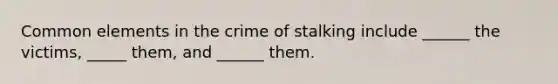 Common elements in the crime of stalking include ______ the victims, _____ them, and ______ them.