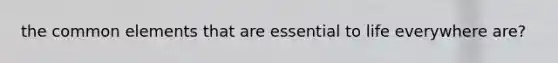 the common elements that are essential to life everywhere are?