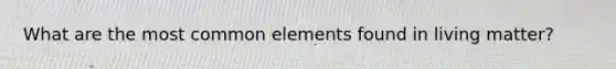 What are the most common elements found in living matter?
