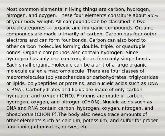 Most common elements in living things are carbon, hydrogen, nitrogen, and oxygen. These four elements constitute about 95% of your body weight. All compounds can be classified in two broad categories --- organic and inorganic compounds. Organic compounds are made primarily of carbon. Carbon has four outer electrons and can form four bonds. Carbon can also bond to other carbon molecules forming double, triple, or quadruple bonds. Organic compounds also contain hydrogen. Since hydrogen has only one electron, it can form only single bonds. Each small organic molecule can be a unit of a large organic molecule called a macromolecule. There are four classes of macromolecules (polysaccharides or carbohydrates, triglycerides or lipids, polypeptides or proteins, and nucleic acids such as DNA & RNA). Carbohydrates and lipids are made of only carbon, hydrogen, and oxygen (CHO). Proteins are made of carbon, hydrogen, oxygen, and nitrogen (CHON). Nucleic acids such as DNA and RNA contain carbon, hydrogen, oxygen, nitrogen, and phosphorus (CHON P).The body also needs trace amounts of other elements such as calcium, potassium, and sulfur for proper functioning of muscles, nerves, etc.