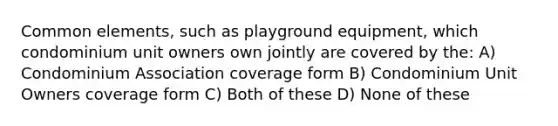 Common elements, such as playground equipment, which condominium unit owners own jointly are covered by the: A) Condominium Association coverage form B) Condominium Unit Owners coverage form C) Both of these D) None of these