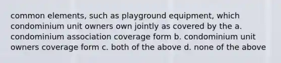 common elements, such as playground equipment, which condominium unit owners own jointly as covered by the a. condominium association coverage form b. condominium unit owners coverage form c. both of the above d. none of the above