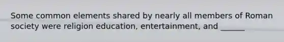 Some common elements shared by nearly all members of Roman society were religion education, entertainment, and ______