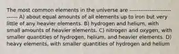 The most common elements in the universe are ----------------------------- A) about equal amounts of all elements up to iron but very little of any heavier elements. B) hydrogen and helium, with small amounts of heavier elements. C) nitrogen and oxygen, with smaller quantities of hydrogen, helium, and heavier elements. D) heavy elements, with smaller quantities of hydrogen and helium