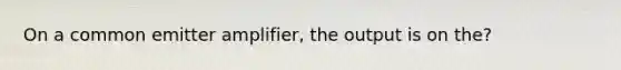 On a common emitter amplifier, the output is on the?