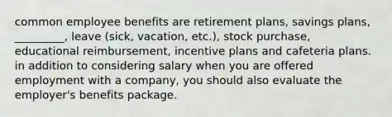 common employee benefits are retirement plans, savings plans, _________, leave (sick, vacation, etc.), stock purchase, educational reimbursement, incentive plans and cafeteria plans. in addition to considering salary when you are offered employment with a company, you should also evaluate the employer's benefits package.