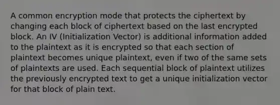 A common encryption mode that protects the ciphertext by changing each block of ciphertext based on the last encrypted block. An IV (Initialization Vector) is additional information added to the plaintext as it is encrypted so that each section of plaintext becomes unique plaintext, even if two of the same sets of plaintexts are used. Each sequential block of plaintext utilizes the previously encrypted text to get a unique initialization vector for that block of plain text.