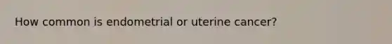 How common is endometrial or uterine cancer?