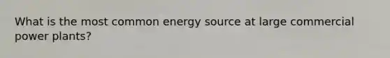 What is the most common energy source at large commercial power plants?