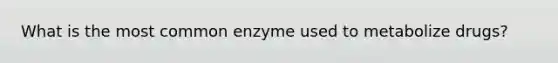 What is the most common enzyme used to metabolize drugs?