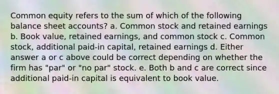 Common equity refers to the sum of which of the following balance sheet accounts? a. Common stock and retained earnings b. Book value, retained earnings, and common stock c. Common stock, additional paid-in capital, retained earnings d. Either answer a or c above could be correct depending on whether the firm has "par" or "no par" stock. e. Both b and c are correct since additional paid-in capital is equivalent to book value.