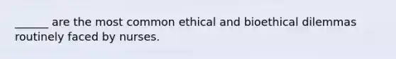 ______ are the most common ethical and bioethical dilemmas routinely faced by nurses.